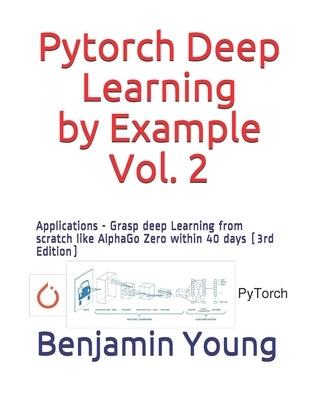 Pytorch Deep Learning by Example, Vol. 2: Applications - Grasp deep Learning from scratch like AlphaGo Zero within 40 days (3rd Edition) by Young, Benjamin