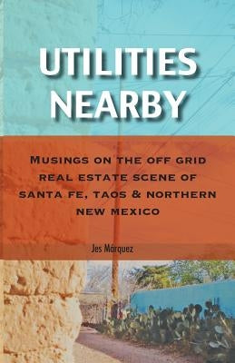 Utilities Nearby: Musings on the Off Grid Real Estate Scene of Santa Fe, Taos & Northern New Mexico by M&#225;rquez, Jes