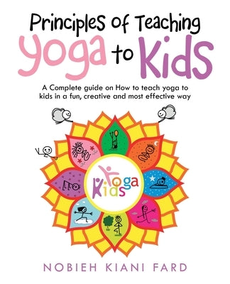 Principles of Teaching Yoga to Kids: A Complete Guide on How to Teach Yoga to Kids in a Fun, Creative and Most Effective Way by Fard, Nobieh Kiani