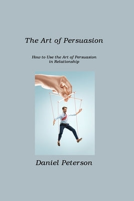 The Art of Persuasion: How to Use the Art of Persuasion in Relationship by Peterson, Daniel