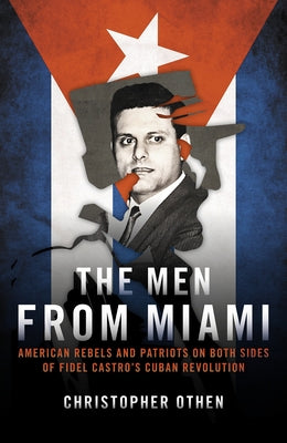 The Men from Miami: American Rebels and Patriots on Both Sides of Fidel Castro's Cuban Revolution by Othen, Christopher