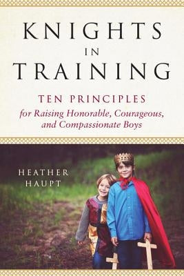 Knights in Training: Ten Principles for Raising Honorable, Courageous, and Compassionate Boys by Haupt, Heather