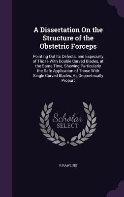 A Dissertation on the Structure of the Obstetric Forceps: Pointing Out Its Defects, and Especially of Those with Double Curved Blades, at the Same Tim by Rawlins, R.