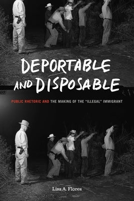 Deportable and Disposable: Public Rhetoric and the Making of the "Illegal" Immigrant by Flores, Lisa A.