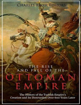 The Rise and Fall of the Ottoman Empire: The History of the Turkish Empire's Creation and Its Destruction Over 600 Years Later by Charles River Editors