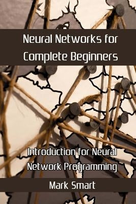 Neural Networks for Complete Beginners: Introduction for Neural Network Programming by Smart, Mark