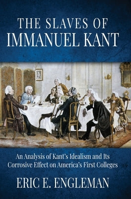 The Slaves of Immanuel Kant: An Analysis of Kant's Idealism and Its Corrosive Effect on America's First Colleges by Engleman, Eric E.