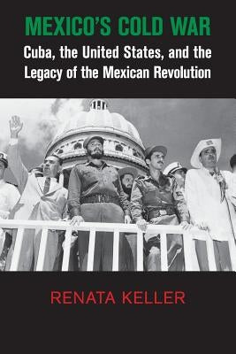 Mexico's Cold War: Cuba, the United States, and the Legacy of the Mexican Revolution by Keller, Renata