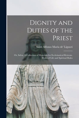 Dignity and Duties of the Priest; or, Selva. A Collection of Materials for Ecclesiastical Retreats. Rules of Life and Spiritual Rules by Liguori, Alfonso Maria de'