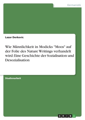 Wie Männlichkeit in Modicks Moos auf der Folie des Nature Writings verhandelt wird: Eine Geschichte der Sozialisation und Desozialisation by Derkovic, Lazar