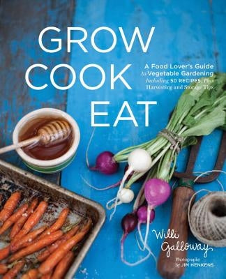 Grow Cook Eat: A Food Lover's Guide to Vegetable Gardening, Including 50 Recipes, Plus Harvesting and Storage Tips by Galloway, Willi