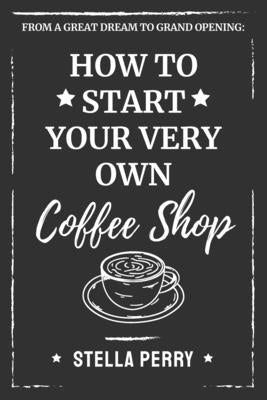 From a Great Dream to Grand Opening: How to Start Your Very Own Coffee Shop by Perry, Stella