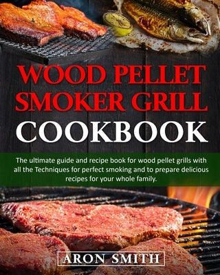 Wood pellet smoker grill cookbook: The ultimate guide and recipe book for wood pellet grills with all the Techniques for perfect smoking and to prepar by Smith, Aron