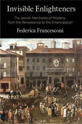 Invisible Enlighteners: The Jewish Merchants of Modena, from the Renaissance to the Emancipation by Francesconi, Federica