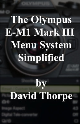 The Olympus E-M1 Mark III Menu System Simplified by Thorpe, David