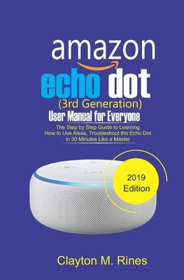 Amazon Echo Dot 3rd Generation User Manual for Everyone: The Step by Step Guide to learning how to use Alexa, Troubleshoot the Echo Dot in 30 Minutes by Rines, Clayton M.