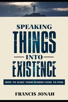 Speaking Things Into Existence: How To Make Your Words Come To Pass by Jonah, Francis
