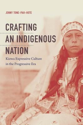Crafting an Indigenous Nation: Kiowa Expressive Culture in the Progressive Era by Tone-Pah-Hote, Jenny