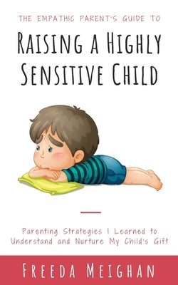 The Empathic Parent's Guide to Raising a Highly Sensitive Child: Parenting Strategies I Learned to Understand and Nurture My Child's Gift by Meighan, Freeda