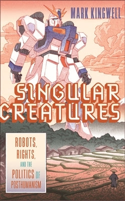 Singular Creatures: Robots, Rights, and the Politics of Posthumanism by Kingwell, Mark