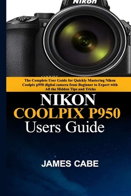 Nikon Coolpix P950 Users Guide: The Complete User Guide for Quickly Mastering Nikon Coolpix p950 digital camera from Beginner to Expert with All the H by Cabe, James