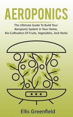 Aeroponics: The Ultimate Guide To Build Your Aeroponic System In Your Home, Bio Cultivation Of Fruits, Vegetables, And Herbs by Greenfield, Ellis