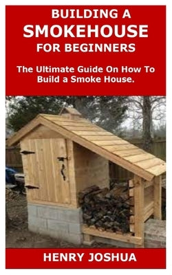 Building a Smokehouse for Beginners: The Ultimate Guide On How To Build a Smoke House. by Joshua, Henry