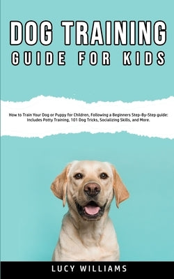 Dog Training Guide for Kids: How to Train Your Dog or Puppy for Children, Following a Beginners Step-By-Step guide: Includes Potty Training, 101 Do by Williams, Lucy