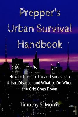 Prepper's Urban Survival Handbook: How to Prepare for and Survive an Urban Disaster and what to do When the Grid Goes Down by Morris, Timothy S.