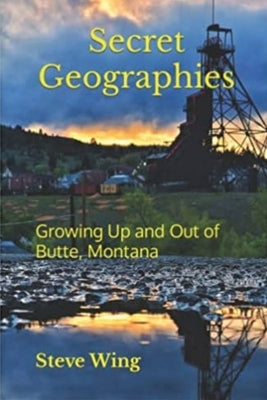 Secret Geographies: Growing Up and Out of Butte, Montana by Wing, Steve