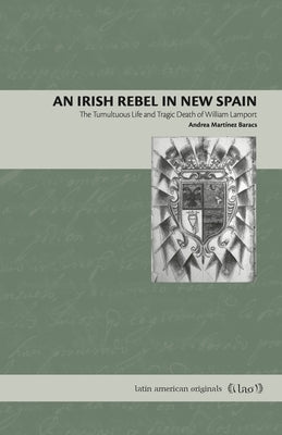 An Irish Rebel in New Spain: The Tumultuous Life and Tragic Death of William Lamport by Mart&#237;nez Baracs, Andrea