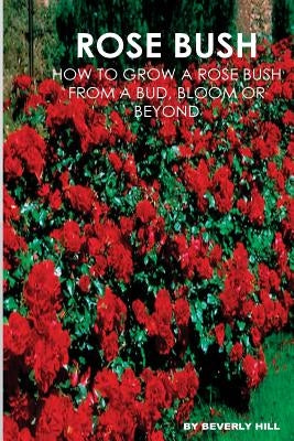 Rose Bush: Learn How To Grow A Rose Bush From A Bud, Bloom or Beyond by Hill, Beverly