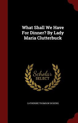 What Shall We Have For Dinner? By Lady Maria Clutterbuck by Dickens, Catherine Thomson