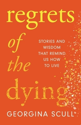 Regrets of the Dying: Stories and Wisdom That Remind Us How to Live by Scull, Georgina