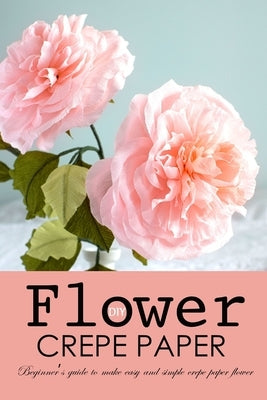 DIY Crepe Paper Flower: Beginner's Guide to Make Easy and Simple Crepe Paper Flower by Choi, Harry