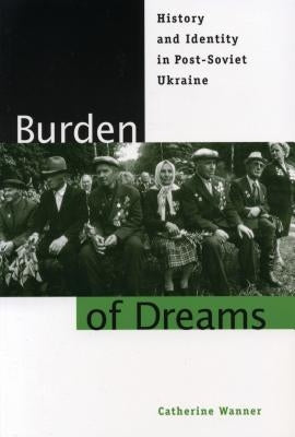 Burden of Dreams: History and Identity in Post-Soviet Ukraine by Wanner, Catherine