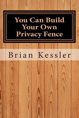 You Can Build Your Own Privacy Fence: and save thousands in the process by Kessler, Brian P.