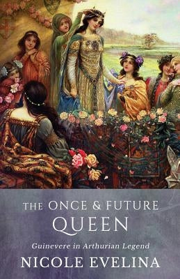 The Once and Future Queen: Guinevere in Arthurian Legend by Evelina, Nicole