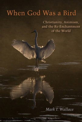 When God Was a Bird: Christianity, Animism, and the Re-Enchantment of the World by Wallace, Mark I.