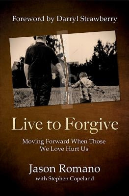 Live to Forgive: Moving Forward When Those We Love Hurt Us by Romano, Jason