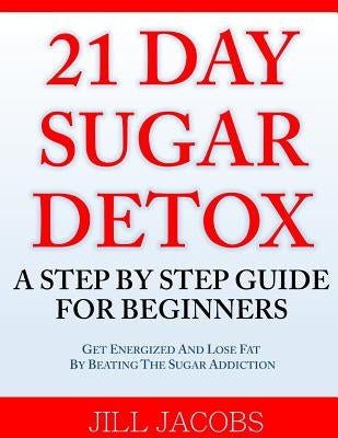 21 Day Sugar Detox: A Step By Step Guide For Beginners: Get Energized and Lose Fat by Beating the Sugar Addiction! by Jacobs, Jill