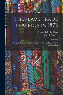 The Slave Trade in Africa in 1872: Principally Carried on for the Supply of Turkey, Egypt, Persia and Zanzibar by Berlioux, Etienne F&#233;lix 1828-1910