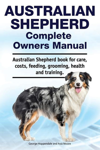 Australian Shepherd Complete Owners Manual. Australian Shepherd book for care, costs, feeding, grooming, health and training. by Moore, Asia