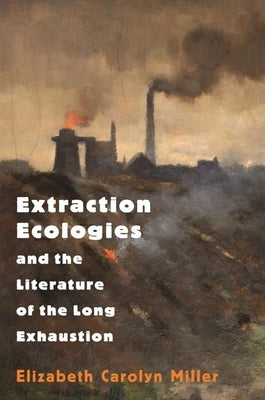 Extraction Ecologies and the Literature of the Long Exhaustion by Miller, Elizabeth Carolyn