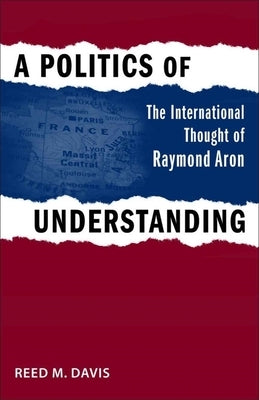 A Politics of Understanding: The International Thought of Raymond Aron by Davis, Reed M.