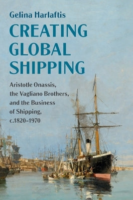 Creating Global Shipping: Aristotle Onassis, the Vagliano Brothers, and the Business of Shipping, C.1820-1970 by Harlaftis, Gelina