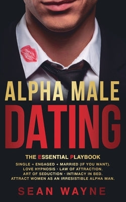 ALPHA MALE DATING. The Essential Playbook: Single &#8594; Engaged &#8594; Married (If You Want). Love Hypnosis, Law of Attraction, Art of Seduction, I by Wayne, Sean