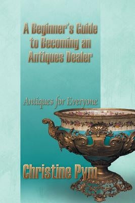 A Beginner's Guide to Becoming an Antiques Dealer: Antiques for Everyone by Pym, Christine