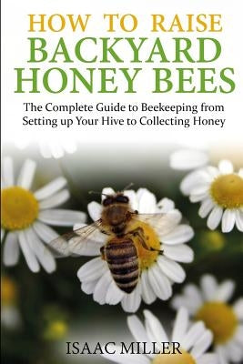 How to Raise Backyard Honey Bees: The Complete Guide to Beekeeping from Setting up Your Hive to Collecting Honey by Miller, Isaac