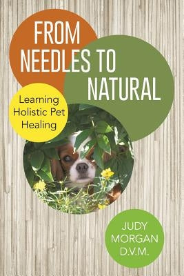 From Needles to Natural: Learning Holistic Pet Healing by Morgan D. V. M., Judy